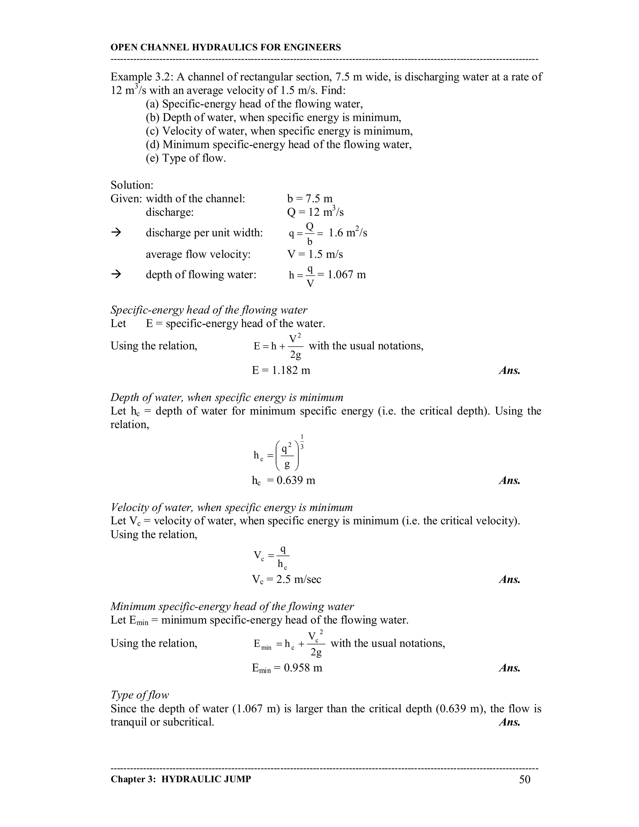 OPEN CHANNEL HYDRAULICS FOR ENGINEERS
-----------------------------------------------------------------------------------------------------------------------------------
-----------------------------------------------------------------------------------------------------------------------------------
Chapter 3: HYDRAULIC JUMP 50
Example 3.2: A channel of rectangular section, 7.5 m wide, is discharging water at a rate of
12 m3
/s with an average velocity of 1.5 m/s. Find:
(a) Specific-energy head of the flowing water,
(b) Depth of water, when specific energy is minimum,
(c) Velocity of water, when specific energy is minimum,
(d) Minimum specific-energy head of the flowing water,
(e) Type of flow.
Solution:
Given: width of the channel: b = 7.5 m
discharge: Q = 12 m3
/s
 discharge per unit width: 
b
Q
q 1.6 m2
/s
average flow velocity: V = 1.5 m/s
 depth of flowing water:
V
q
h  = 1.067 m
Specific-energy head of the flowing water
Let E = specific-energy head of the water.
Using the relation,
g2
V
hE
2
 with the usual notations,
E = 1.182 m Ans.
Depth of water, when specific energy is minimum
Let hc = depth of water for minimum specific energy (i.e. the critical depth). Using the
relation,
3
1
2
c
g
q
h 








hc = 0.639 m Ans.
Velocity of water, when specific energy is minimum
Let Vc = velocity of water, when specific energy is minimum (i.e. the critical velocity).
Using the relation,
c
c
h
q
V 
Vc = 2.5 m/sec Ans.
Minimum specific-energy head of the flowing water
Let Emin = minimum specific-energy head of the flowing water.
Using the relation,
g2
V
hE
2
c
cmin  with the usual notations,
Emin = 0.958 m Ans.
Type of flow
Since the depth of water (1.067 m) is larger than the critical depth (0.639 m), the flow is
tranquil or subcritical. Ans.
 