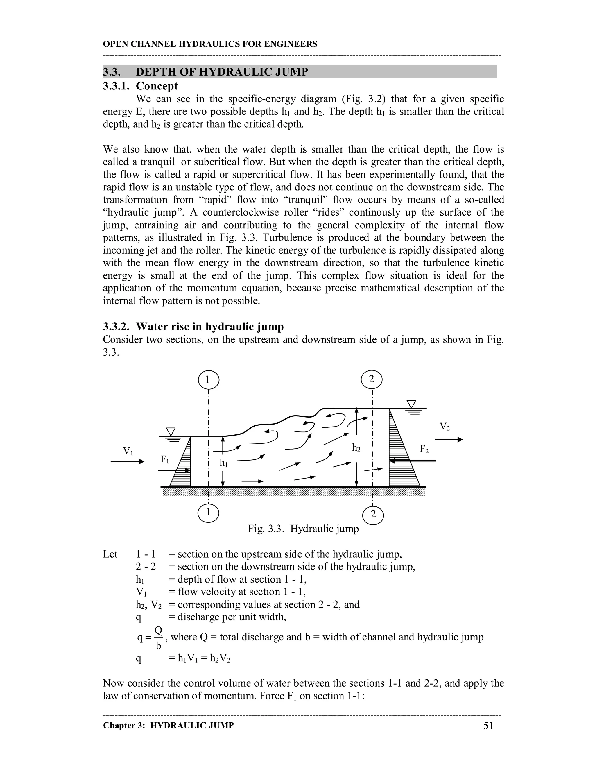 OPEN CHANNEL HYDRAULICS FOR ENGINEERS
-----------------------------------------------------------------------------------------------------------------------------------
-----------------------------------------------------------------------------------------------------------------------------------
Chapter 3: HYDRAULIC JUMP 51
3.3. DEPTH OF HYDRAULIC JUMP
3.3.1. Concept
We can see in the specific-energy diagram (Fig. 3.2) that for a given specific
energy E, there are two possible depths h1 and h2. The depth h1 is smaller than the critical
depth, and h2 is greater than the critical depth.
We also know that, when the water depth is smaller than the critical depth, the flow is
called a tranquil or subcritical flow. But when the depth is greater than the critical depth,
the flow is called a rapid or supercritical flow. It has been experimentally found, that the
rapid flow is an unstable type of flow, and does not continue on the downstream side. The
transformation from “rapid” flow into “tranquil” flow occurs by means of a so-called
“hydraulic jump”. A counterclockwise roller “rides” continously up the surface of the
jump, entraining air and contributing to the general complexity of the internal flow
patterns, as illustrated in Fig. 3.3. Turbulence is produced at the boundary between the
incoming jet and the roller. The kinetic energy of the turbulence is rapidly dissipated along
with the mean flow energy in the downstream direction, so that the turbulence kinetic
energy is small at the end of the jump. This complex flow situation is ideal for the
application of the momentum equation, because precise mathematical description of the
internal flow pattern is not possible.
3.3.2. Water rise in hydraulic jump
Consider two sections, on the upstream and downstream side of a jump, as shown in Fig.
3.3.
Fig. 3.3. Hydraulic jump
Let 1 - 1 = section on the upstream side of the hydraulic jump,
2 - 2 = section on the downstream side of the hydraulic jump,
h1 = depth of flow at section 1 - 1,
V1 = flow velocity at section 1 - 1,
h2, V2 = corresponding values at section 2 - 2, and
q = discharge per unit width,
b
Q
q  , where Q = total discharge and b = width of channel and hydraulic jump
q = h1V1 = h2V2
Now consider the control volume of water between the sections 1-1 and 2-2, and apply the
law of conservation of momentum. Force F1 on section 1-1:
1 2
1 2
h2
h1
V1
V2
F1
F2
 