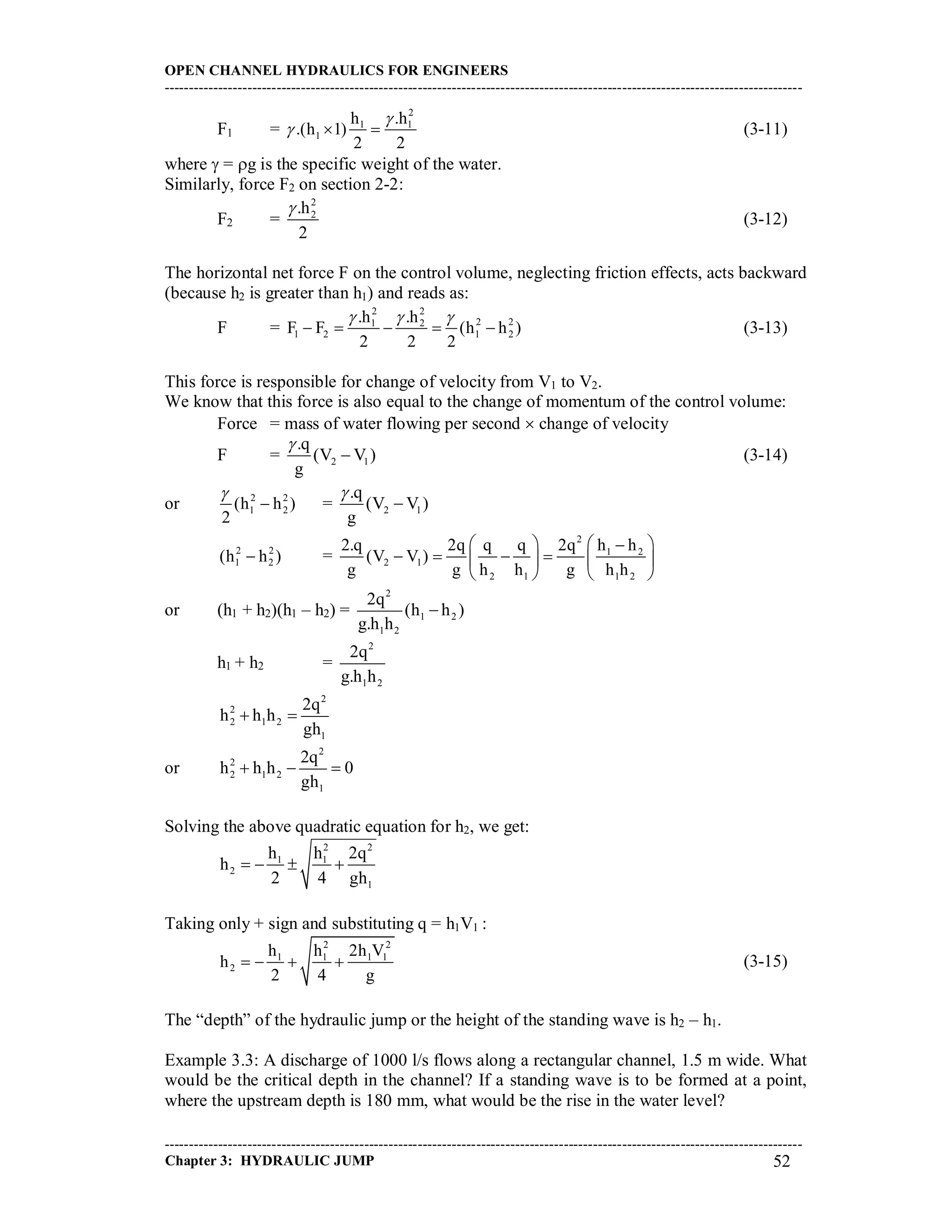 OPEN CHANNEL HYDRAULICS FOR ENGINEERS
-----------------------------------------------------------------------------------------------------------------------------------
-----------------------------------------------------------------------------------------------------------------------------------
Chapter 3: HYDRAULIC JUMP 52
F1 =
2
1 1
1
h .h
.(h 1)
2 2

   (3-11)
where  = g is the specific weight of the water.
Similarly, force F2 on section 2-2:
F2 =
2
2.h
2

(3-12)
The horizontal net force F on the control volume, neglecting friction effects, acts backward
(because h2 is greater than h1) and reads as:
F =
2 2
2 21 2
1 2 1 2
.h .h
F F (h h )
2 2 2
  
     (3-13)
This force is responsible for change of velocity from V1 to V2.
We know that this force is also equal to the change of momentum of the control volume:
Force = mass of water flowing per second  change of velocity
F = 2 1
.q
(V V )
g

 (3-14)
or 2 2
1 2(h h )
2

 = 2 1
.q
(V V )
g


2 2
1 2(h h ) =
2
1 2
2 1
2 1 1 2
2.q 2q q q 2q h h
(V V )
g g h h g h h
   
      
   
or (h1 + h2)(h1 – h2) =
2
1 2
1 2
2q
(h h )
g.h h

h1 + h2 =
2
1 2
2q
g.h h
2
2
2 1 2
1
2q
h h h
gh
 
or
2
2
2 1 2
1
2q
h h h 0
gh
  
Solving the above quadratic equation for h2, we get:
2 2
1 1
2
1
h h 2q
h
2 4 gh
   
Taking only + sign and substituting q = h1V1 :
2 2
1 1 1 1
2
h h 2h V
h
2 4 g
    (3-15)
The “depth” of the hydraulic jump or the height of the standing wave is h2 – h1.
Example 3.3: A discharge of 1000 l/s flows along a rectangular channel, 1.5 m wide. What
would be the critical depth in the channel? If a standing wave is to be formed at a point,
where the upstream depth is 180 mm, what would be the rise in the water level?
 