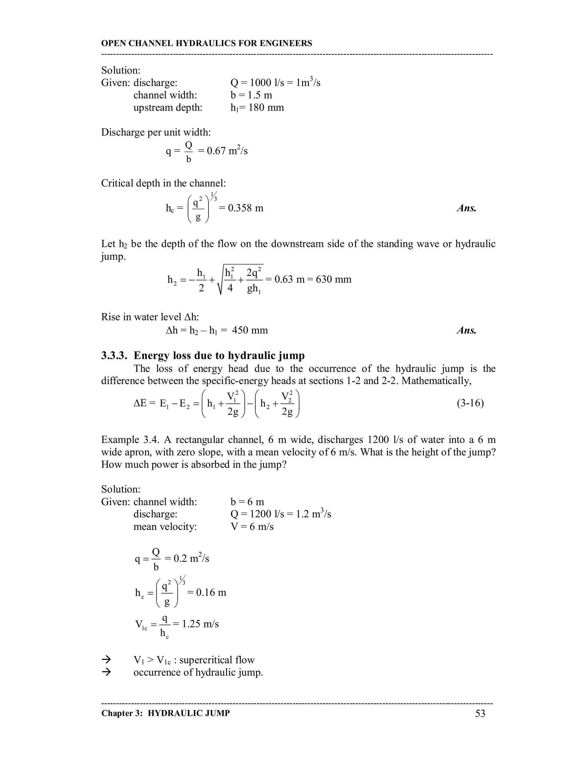 OPEN CHANNEL HYDRAULICS FOR ENGINEERS
-----------------------------------------------------------------------------------------------------------------------------------
-----------------------------------------------------------------------------------------------------------------------------------
Chapter 3: HYDRAULIC JUMP 53
Solution:
Given: discharge: Q = 1000 l/s = 1m3
/s
channel width: b = 1.5 m
upstream depth: h1= 180 mm
Discharge per unit width:
q =
b
Q
= 0.67 m2
/s
Critical depth in the channel:
hc =
3
1
2
g
q








= 0.358 m Ans.
Let h2 be the depth of the flow on the downstream side of the standing wave or hydraulic
jump.
2 2
1 1
2
1
h h 2q
h
2 4 gh
    = 0.63 m = 630 mm
Rise in water level h:
h = h2 – h1 = 450 mm Ans.
3.3.3. Energy loss due to hydraulic jump
The loss of energy head due to the occurrence of the hydraulic jump is the
difference between the specific-energy heads at sections 1-2 and 2-2. Mathematically,
E =
2 2
1 2
1 2 1 2
V V
E E h h
2g 2g
   
       
   
(3-16)
Example 3.4. A rectangular channel, 6 m wide, discharges 1200 l/s of water into a 6 m
wide apron, with zero slope, with a mean velocity of 6 m/s. What is the height of the jump?
How much power is absorbed in the jump?
Solution:
Given: channel width: b = 6 m
discharge: Q = 1200 l/s = 1.2 m3
/s
mean velocity: V = 6 m/s
Q
q
b
 = 0.2 m2
/s
1
2 3
c
q
h
g
 
  
 
= 0.16 m
1c
c
q
V
h
 = 1.25 m/s
 V1 > V1c : supercritical flow
 occurrence of hydraulic jump.
 