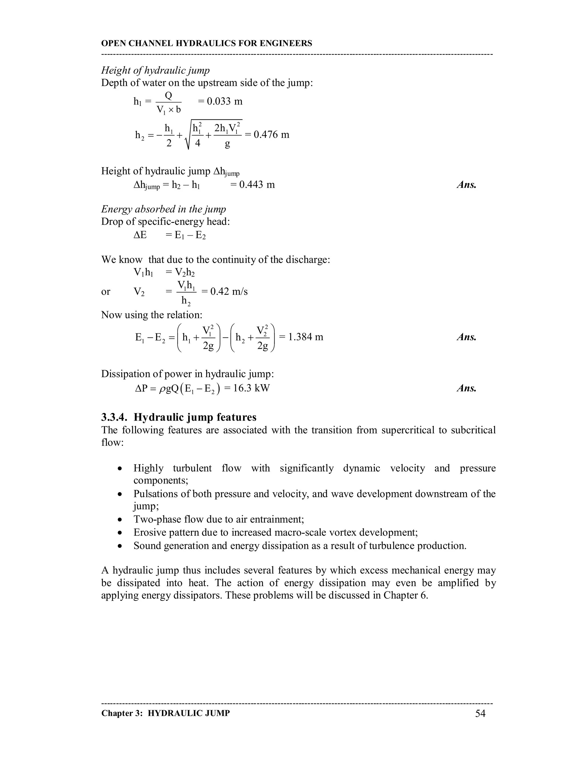 OPEN CHANNEL HYDRAULICS FOR ENGINEERS
-----------------------------------------------------------------------------------------------------------------------------------
-----------------------------------------------------------------------------------------------------------------------------------
Chapter 3: HYDRAULIC JUMP 54
Height of hydraulic jump
Depth of water on the upstream side of the jump:
h1 =
bV
Q
1 
= 0.033 m
2 2
1 1 1 1
2
h h 2h V
h
2 4 g
    = 0.476 m
Height of hydraulic jump hjump
hjump = h2 – h1 = 0.443 m Ans.
Energy absorbed in the jump
Drop of specific-energy head:
E = E1 – E2
We know that due to the continuity of the discharge:
V1h1 = V2h2
or V2 = 1 1
2
V h
h
= 0.42 m/s
Now using the relation:
2 2
1 2
1 2 1 2
V V
E E h h
2g 2g
   
       
   
= 1.384 m Ans.
Dissipation of power in hydraulic jump:
 1 2P gQ E E   = 16.3 kW Ans.
3.3.4. Hydraulic jump features
The following features are associated with the transition from supercritical to subcritical
flow:
 Highly turbulent flow with significantly dynamic velocity and pressure
components;
 Pulsations of both pressure and velocity, and wave development downstream of the
jump;
 Two-phase flow due to air entrainment;
 Erosive pattern due to increased macro-scale vortex development;
 Sound generation and energy dissipation as a result of turbulence production.
A hydraulic jump thus includes several features by which excess mechanical energy may
be dissipated into heat. The action of energy dissipation may even be amplified by
applying energy dissipators. These problems will be discussed in Chapter 6.
 