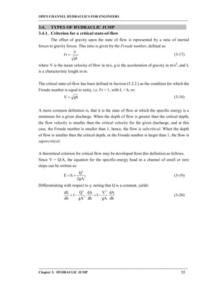 OPEN CHANNEL HYDRAULICS FOR ENGINEERS
-----------------------------------------------------------------------------------------------------------------------------------
-----------------------------------------------------------------------------------------------------------------------------------
Chapter 3: HYDRAULIC JUMP 55
3.4. TYPES OF HYDRAULIC JUMP
3.4.1. Criterion for a critical state-of-flow
The effect of gravity upon the state of flow is represented by a ratio of inertial
forces to gravity forces. This ratio is given by the Froude number, defined as:
gL
V
Fr  (3-17)
where V is the mean velocity of flow in m/s, g is the acceleration of gravity in m/s2
, and L
is a characteristic length in m.
The critical state-of-flow has been defined in Section (3.2.2.) as the condition for which the
Froude number is equal to unity, i.e. Fr = 1, with L = h, or:
V gh (3-18)
A more common definition is, that it is the state of flow at which the specific energy is a
minimum for a given discharge. When the depth of flow is greater than the critical depth,
the flow velocity is smaller than the critical velocity for the given discharge, and at this
case, the Froude number is smaller than 1, hence, the flow is subcritical. When the depth
of flow is smaller than the critical depth, or the Froude number is larger than 1, the flow is
supercritical.
A theoretical criterion for critical flow may be developed from this definition as follows.
Since V = Q/A, the equation for the specific-energy head in a channel of small or zero
slope can be written as:
2
2
Q
E h
2gA
  (3-19)
Differentiating with respect to y, noting that Q is a constant, yields
2 2
3
dE Q dA V dA
1 . 1 .
dh gA dh gA dh
    (3-20)
 