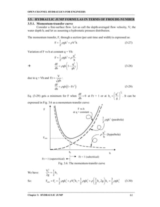 OPEN CHANNEL HYDRAULICS FOR ENGINEERS
-----------------------------------------------------------------------------------------------------------------------------------
-----------------------------------------------------------------------------------------------------------------------------------
Chapter 3: HYDRAULIC JUMP 61
3.5. HYDRAULIC JUMP FORMULAS IN TERMS OF FROUDE-NUMBER
3.5.1. Momentum-transfer curve
Consider a free-surface flow. Let us call the depth-averaged flow velocity, V; the
water depth h; and let us assuming a hydrostatic pressure distribution.
The momentum transfer, F, through a section (per unit time and width) is expressed as:
2 21
F gh V h
2
   (3-27)
Variation of F vs h at constant q = Vh:
2
21 q
F gh
2 h
  

2
3
dF q
gh 1
dh gh

 
  
 
(3-28)
due to q = Vh and
V
Fr
gh
 :
 2dF
gh 1 Fr
dh
  (3-29)
Eq. (3-29) gets a minimum for F when
dF
0
dh
 at Fr = 1 or at
1
2 3
c
q
h
g
 
  
 
. It can be
expressed in Fig. 3.6 as a momentum-transfer curve:
Fig. 3.6: The momentum-transfer curve
We have:
2
c
c
V 1
h
2g 2

So: 2 2 2 2
min c c c c c c c c
1 1 1 3
F F gh V h = gh h .2g h gh
2 2 2 2
    
 
     
 
(3-30)
F
h
F vs h
at q = constant
Fmin
hc
2
q
(hyperbola)
h

21
gh (parabola)
2

Fr < 1 (subcritical)
Fr > 1 (supercritical)
 