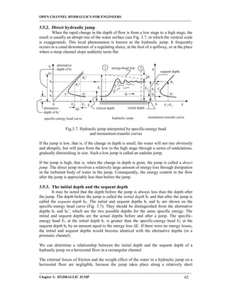 OPEN CHANNEL HYDRAULICS FOR ENGINEERS
-----------------------------------------------------------------------------------------------------------------------------------
-----------------------------------------------------------------------------------------------------------------------------------
Chapter 3: HYDRAULIC JUMP 62
3.5.2. Direct hydraulic jump
When the rapid change in the depth of flow is from a low stage to a high stage, the
result is usually an abrupt rise of the water surface (see Fig. 3.7, in which the vertical scale
is exaggerated). This local phenomenon is known as the hydraulic jump. It frequently
occurs in a canal downstream of a regulating sluice, at the foot of a spillway, or at the place
where a steep channel slope suddenly turns flat.
Fig.3.7. Hydraulic jump interpreted by specific-energy head
and momentum-transfer curves
If the jump is low, that is, if the change in depth is small, the water will not rise obviously
and abruptly, but will pass from the low to the high stage through a series of undulations,
gradually diminishing in size. Such a low jump is called an undular jump.
If the jump is high, that is, when the change in depth is great, the jump is called a direct
jump. The direct jump involves a relatively large amount of energy loss through dissipation
in the turbulent body of water in the jump. Consequently, the energy content in the flow
after the jump is appreciably less than before the jump.
3.5.3. The initial depth and the sequent depth
It may be noted that the depth before the jump is always less than the depth after
the jump. The depth before the jump is called the initial depth h1 and that after the jump is
called the sequent depth h2. The initial and sequent depths h1 and h2 are shown on the
specific-energy head curve (Fig. 3.7). They should be distinguished from the alternative
depths h1 and h2’, which are the two possible depths for the same specific energy. The
initial and sequent depths are the actual depths before and after a jump. The specific-
energy head E1 at the initial depth h1 is greater than the specific-energy head E2 at the
sequent depth h2 by an amount equal to the energy loss E. If there were no energy losses,
the initial and sequent depths would become identical with the alternative depths (in a
prismatic channel).
We can determine a relationship between the initial depth and the sequent depth of a
hydraulic jump on a horizontal floor in a rectangular channel.
The external forces of friction and the weight effect of the water in a hydraulic jump on a
horizontal floor are negligible, because the jump takes place along a relatively short
1 2energy-head line
critical depth
sequent depth
initial depth
E1 E2
hc
hc
h1
h1
h2
h2
E
h2’
alternative
depth of h1
alternative
depth of h2’
E2 E1
E
C
C’ P1P1’
P2
P2’
P2”
F1=F2 FE
h
h
00
specific-energy head curve momentum-transfer curvehydraulic jump
Q
 