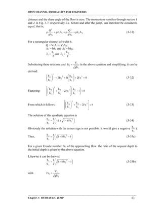 OPEN CHANNEL HYDRAULICS FOR ENGINEERS
-----------------------------------------------------------------------------------------------------------------------------------
-----------------------------------------------------------------------------------------------------------------------------------
Chapter 3: HYDRAULIC JUMP 63
distance and the slope angle of the floor is zero. The momentum transfers through section 1
and 2 in Fig. 3.7, respectively, i.e. before and after the jump, can therefore be considered
equal; that is,
22
2
2
11
1
2
Az
gA
Q
Az
gA
Q
 (3-31)
For a rectangular channel of width b,
Q = V1A1 = V2A2;
A1 = bh1 and A2 = bh2;
2
h
zand
2
h
z 2
2
1
1  .
Substituting these relations and
1
1
1
gh
V
Fr  in the above equation and simplifying, it can be
derived:
0Fr2
h
h
)12Fr(
h
h 2
1
1
22
1
3
1
2












(3-32)
Factoring: 01
h
h
Fr2
h
h
h
h
1
22
1
1
2
2
1
2





















From which it follows: 0Fr2
h
h
h
h 2
1
1
2
2
1
2















(3-33)
The solution of this quadratic equation is




  2
1
1
2
Fr811
2
1
h
h
(3-34)
Obviously the solution with the minus sign is not possible (it would give a negative
1
2
h
h
).
Thus, 



  1Fr81
2
1
h
h 2
1
1
2
(3-35a)
For a given Froude number Fr1 of the approaching flow, the ratio of the sequent depth to
the initial depth is given by the above equation.
Likewise it can be derived:




  1Fr81
2
1
h
h 2
2
2
1
(3-35b)
with
2
2
2
gh
V
Fr 
 