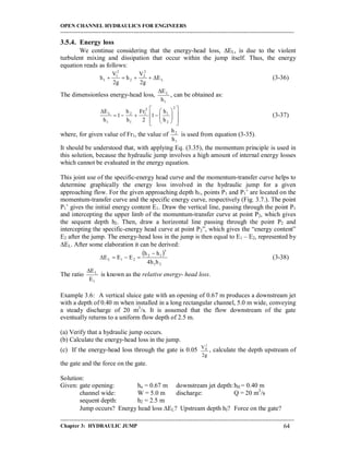 OPEN CHANNEL HYDRAULICS FOR ENGINEERS
-----------------------------------------------------------------------------------------------------------------------------------
-----------------------------------------------------------------------------------------------------------------------------------
Chapter 3: HYDRAULIC JUMP 64
3.5.4. Energy loss
We continue considering that the energy-head loss, EL, is due to the violent
turbulent mixing and dissipation that occur within the jump itself. Thus, the energy
equation reads as follows:
L
2
2
2
2
1
1 E
g2
V
h
g2
V
h  (3-36)
The dimensionless energy-head loss,
1
L
h
E
, can be obtained as:
















2
2
1
2
1
1
2
1
L
h
h
1
2
Fr
h
h
1
h
E
(3-37)
where, for given value of Fr1, the value of
1
2
h
h
is used from equation (3-35).
It should be understood that, with applying Eq. (3.35), the momentum principle is used in
this solution, because the hydraulic jump involves a high amount of internal energy losses
which cannot be evaluated in the energy equation.
This joint use of the specific-energy head curve and the momentum-transfer curve helps to
determine graphically the energy loss involved in the hydraulic jump for a given
approaching flow. For the given approaching depth h1, points P1 and P1’ are located on the
momentum-transfer curve and the specific energy curve, respectively (Fig. 3.7.). The point
P1’ gives the initial energy content E1. Draw the vertical line, passing through the point P1
and intercepting the upper limb of the momentum-transfer curve at point P2, which gives
the sequent depth h2. Then, draw a horizontal line passing through the point P2 and
intercepting the specific-energy head curve at point P2”, which gives the “energy content”
E2 after the jump. The energy-head loss in the jump is then equal to E1 – E2, represented by
EL. After some elaboration it can be derived:
 
21
3
12
21L
hh4
hh
EEE

 (3-38)
The ratio
1
L
E
E
is known as the relative energy- head loss.
Example 3.6: A vertical sluice gate with an opening of 0.67 m produces a downstream jet
with a depth of 0.40 m when installed in a long rectangular channel, 5.0 m wide, conveying
a steady discharge of 20 m3
/s. It is assumed that the flow downstream of the gate
eventually returns to a uniform flow depth of 2.5 m.
(a) Verify that a hydraulic jump occurs.
(b) Calculate the energy-head loss in the jump.
(c) If the energy-head loss through the gate is 0.05
g2
V2
II , calculate the depth upstream of
the gate and the force on the gate.
Solution:
Given: gate opening: ho = 0.67 m downstream jet depth:hII = 0.40 m
channel wide: W = 5.0 m discharge: Q = 20 m3
/s
sequent depth: h2 = 2.5 m
Jump occurs? Energy head loss EL? Upstream depth hI? Force on the gate?
 