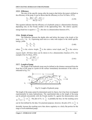 OPEN CHANNEL HYDRAULICS FOR ENGINEERS
-----------------------------------------------------------------------------------------------------------------------------------
-----------------------------------------------------------------------------------------------------------------------------------
Chapter 3: HYDRAULIC JUMP 66
3.5.5. Efficiency
The ratio of the specific energy after the jump to that before the jump is defined as
the efficiency of the jump. It can be shown that the efficiency is (Ven Te Chow, 1973):
 
 2
1
2
1
2
1
2
3
2
1
1
2
Fr2Fr8
1Fr41Fr8
E
E


 (3-39)
This equation indicates that the efficiency of a hydraulic jump is a dimensionless function,
depending only on the Froude number of the approaching flow. The relative specific-
energy-head loss is equal to
1
2
E
E
1  ; this also is a dimensionless function of Fr1.
3.5.6. Height of jump
The difference between the depths after and before the jump is the height of the
jump, or hj = h2 – h1. Expressing each term as a ratio with respect to the initial specific
energy, yields
1
1
1
2
1
j
E
h
E
h
E
h
 (3-40)
where
1
j
E
h
is the relative height,
1
1
E
h
is the relative initial depth, and
1
2
E
h
is the relative
sequent depth. All these ratios can be shown to be a dimensionless function of Fr1. For
example (Ven Te Chow, 1973):
2Fr
3Fr81
E
h
2
1
2
1
1
j


 (3-41)
3.5.7. Length of jump
The length of the hydraulic jump may be defined as the distance measured from the
front face of the jump to a point on the surface immediately downstream of the roller as
indicated in Fig. 3.8.:
Fig.3.8. Length of hydraulic jump
The length of the jump cannot be determined easily by theory, but it has been investigated
experimentally by many hydraulicians. The experimental data on the length of the jump
can be plotted conveniently with the Froude number Fr1 against the dimensionless ratio
 12 hh
Lj

,
1
j
h
L
or
2
j
h
L
. The plot of Fr1 vs.
1
j
h
L
is probably the best, for the resulting curve
can be best defined by the data. For practical purposes, however, the plot of Fr1 vs
2
j
h
L
is
desirable, because the resulting curve then shows regularity or a fairly flat portion for the
range of well-established jumps.
Lj
V1
h2h1
roller
V2
 