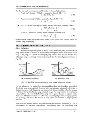 OPEN CHANNEL HYDRAULICS FOR ENGINEERS
-----------------------------------------------------------------------------------------------------------------------------------
-----------------------------------------------------------------------------------------------------------------------------------
Chapter 3: HYDRAULIC JUMP 67
We also may apply some experimental formulas by Russian hydraulicians:
 Pavolovski’s formula (1940), for a rectangular channel, if Fr1> 10:
Lj = 2.5 (1.9h2 – h1) (3-42)
 Picalov’s formula (1954) for a rectangular channel, if Fr1> 10:
Lj = 11 Fr21h4  (3-43)
 If 3 < Fr < 400 in a rectangular channel, we may use Ivadian’s formula (1955):
Lj =
   
21
3
12
1
1
hh4
hh
.
Fr
Fr108 
(3-44)
In case of a trapezoidal channel, we use Ivadian’s formula (1955):
Lj = 






 

B
bB
41h5 2 (3-45)
where B and b are the free water-surface widths of the wetted cross-sections before and
after the jump, respectively.
3.6. SUBMERGED HYDRAULIC JUMP
3.6.1. Definition
A submerged hydraulic jump, or shortly called submerged jump, is defined as the
jump where the toe is covered by water and the atmosphere has no direct access to the
body of the jump. As a result, a submerged jump entrains much less air than the non-
submerged jump. A submerged jump may typically develop behind gates as sketched in
Fig. 3.8.
Fig. 3.8. Gate flow with non-submerged jump (a) and submerged jump (b)
For low tailwater, a free-surface flow is generated behind the gate lip and the approaching
flow to the jump is supercritical. However, when increasing the tailwater level, the toe of
the jump moves towards the gate lip and attaches to it at transitional flow. Further increase
of the tailwater level makes the jump extremely rough. The jump entrains air over limited
periods of time only, and the body of the jump moves against the gate to separate after a
short while. The transition from non-submerged to submerged gate flow is highly dynamic
and pulsating, and should be avoided in view of the development of large dynamic
pressures.
If the tailwater is raised further, the jump changes gradually to a submerged jet. This is
characterised by low-noise development, low-pulsating flow and continuous flow
(a) Non-submerged jump (b) Submerged jump
gate gate
 