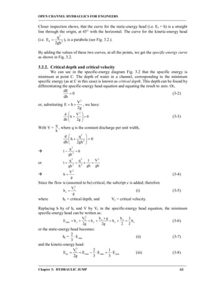 OPEN CHANNEL HYDRAULICS FOR ENGINEERS
-----------------------------------------------------------------------------------------------------------------------------------
-----------------------------------------------------------------------------------------------------------------------------------
Chapter 3: HYDRAULIC JUMP 48
Closer inspection shows, that the curve for the static-energy head (i.e. Es = h) is a straight
line through the origin, at 45 with the horizontal. The curve for the kinetic-energy head
(i.e.
2
k 2
q
E
2gh
 ), is a parabola (see Fig. 3.2.).
By adding the values of these two curves, at all the points, we get the specific-energy curve
as shown in Fig. 3.2.
3.2.2. Critical depth and critical velocity
We can see in the specific-energy diagram Fig. 3.2 that the specific energy is
minimum at point C. The depth of water in a channel, corresponding to the minimum
specific energy (as at C in this case) is known as critical depth. This depth can be found by
differentiating the specific-energy head equation and equating the result to zero. Or,
0
dh
dE
 (3-2)
or, substituting
2
V
E h
2g
  , we have:
0
g2
V
h
dh
d 2








 (3-3)
With V =
h
q
, where q is the constant discharge per unit width,
2
2
d q
h 0
dh 2gh
 
  
 
 0
gh
q
1 3
2

or
gh
V
gh
1
h
q
gh
q
1
2
2
2
3
2


g
V
h
2
 (3-4)
Since the flow is (assumed to be) critical, the subcript c is added; therefore
g
V
h
2
c
c  (i) (3-5)
where hc = critical depth, and Vc = critical velocity.
Replacing h by of hc and V by Vc in the specific-energy head equation, the minimum
specific-energy head can be written as:
c
c
c
c
c
2
C
cmin h
2
3
2
h
h
g2
gh
h
g2
V
hE 

 (3-6)
or the static-energy head becomes:
hc = minE
3
2
 (ii) (3-7)
and the kinetic-energy head:
2
c
kc min min min
V 2 1
E E E E
2g 3 3
      (iii) (3-8)
 