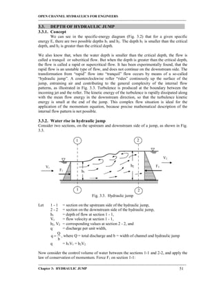 OPEN CHANNEL HYDRAULICS FOR ENGINEERS
-----------------------------------------------------------------------------------------------------------------------------------
-----------------------------------------------------------------------------------------------------------------------------------
Chapter 3: HYDRAULIC JUMP 51
3.3. DEPTH OF HYDRAULIC JUMP
3.3.1. Concept
We can see in the specific-energy diagram (Fig. 3.2) that for a given specific
energy E, there are two possible depths h1 and h2. The depth h1 is smaller than the critical
depth, and h2 is greater than the critical depth.
We also know that, when the water depth is smaller than the critical depth, the flow is
called a tranquil or subcritical flow. But when the depth is greater than the critical depth,
the flow is called a rapid or supercritical flow. It has been experimentally found, that the
rapid flow is an unstable type of flow, and does not continue on the downstream side. The
transformation from “rapid” flow into “tranquil” flow occurs by means of a so-called
“hydraulic jump”. A counterclockwise roller “rides” continously up the surface of the
jump, entraining air and contributing to the general complexity of the internal flow
patterns, as illustrated in Fig. 3.3. Turbulence is produced at the boundary between the
incoming jet and the roller. The kinetic energy of the turbulence is rapidly dissipated along
with the mean flow energy in the downstream direction, so that the turbulence kinetic
energy is small at the end of the jump. This complex flow situation is ideal for the
application of the momentum equation, because precise mathematical description of the
internal flow pattern is not possible.
3.3.2. Water rise in hydraulic jump
Consider two sections, on the upstream and downstream side of a jump, as shown in Fig.
3.3.
Fig. 3.3. Hydraulic jump
Let 1 - 1 = section on the upstream side of the hydraulic jump,
2 - 2 = section on the downstream side of the hydraulic jump,
h1 = depth of flow at section 1 - 1,
V1 = flow velocity at section 1 - 1,
h2, V2 = corresponding values at section 2 - 2, and
q = discharge per unit width,
b
Q
q  , where Q = total discharge and b = width of channel and hydraulic jump
q = h1V1 = h2V2
Now consider the control volume of water between the sections 1-1 and 2-2, and apply the
law of conservation of momentum. Force F1 on section 1-1:
1 2
1 2
h2
h1
V1
V2
F1
F2
 