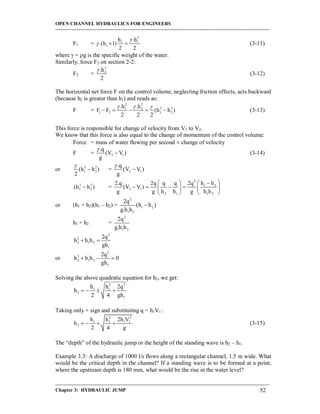 OPEN CHANNEL HYDRAULICS FOR ENGINEERS
-----------------------------------------------------------------------------------------------------------------------------------
-----------------------------------------------------------------------------------------------------------------------------------
Chapter 3: HYDRAULIC JUMP 52
F1 =
2
1 1
1
h .h
.(h 1)
2 2

   (3-11)
where  = g is the specific weight of the water.
Similarly, force F2 on section 2-2:
F2 =
2
2.h
2

(3-12)
The horizontal net force F on the control volume, neglecting friction effects, acts backward
(because h2 is greater than h1) and reads as:
F =
2 2
2 21 2
1 2 1 2
.h .h
F F (h h )
2 2 2
  
     (3-13)
This force is responsible for change of velocity from V1 to V2.
We know that this force is also equal to the change of momentum of the control volume:
Force = mass of water flowing per second  change of velocity
F = 2 1
.q
(V V )
g

 (3-14)
or 2 2
1 2(h h )
2

 = 2 1
.q
(V V )
g


2 2
1 2(h h ) =
2
1 2
2 1
2 1 1 2
2.q 2q q q 2q h h
(V V )
g g h h g h h
   
      
   
or (h1 + h2)(h1 – h2) =
2
1 2
1 2
2q
(h h )
g.h h

h1 + h2 =
2
1 2
2q
g.h h
2
2
2 1 2
1
2q
h h h
gh
 
or
2
2
2 1 2
1
2q
h h h 0
gh
  
Solving the above quadratic equation for h2, we get:
2 2
1 1
2
1
h h 2q
h
2 4 gh
   
Taking only + sign and substituting q = h1V1 :
2 2
1 1 1 1
2
h h 2h V
h
2 4 g
    (3-15)
The “depth” of the hydraulic jump or the height of the standing wave is h2 – h1.
Example 3.3: A discharge of 1000 l/s flows along a rectangular channel, 1.5 m wide. What
would be the critical depth in the channel? If a standing wave is to be formed at a point,
where the upstream depth is 180 mm, what would be the rise in the water level?
 