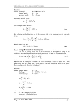 OPEN CHANNEL HYDRAULICS FOR ENGINEERS
-----------------------------------------------------------------------------------------------------------------------------------
-----------------------------------------------------------------------------------------------------------------------------------
Chapter 3: HYDRAULIC JUMP 53
Solution:
Given: discharge: Q = 1000 l/s = 1m3
/s
channel width: b = 1.5 m
upstream depth: h1= 180 mm
Discharge per unit width:
q =
b
Q
= 0.67 m2
/s
Critical depth in the channel:
hc =
3
1
2
g
q








= 0.358 m Ans.
Let h2 be the depth of the flow on the downstream side of the standing wave or hydraulic
jump.
2 2
1 1
2
1
h h 2q
h
2 4 gh
    = 0.63 m = 630 mm
Rise in water level h:
h = h2 – h1 = 450 mm Ans.
3.3.3. Energy loss due to hydraulic jump
The loss of energy head due to the occurrence of the hydraulic jump is the
difference between the specific-energy heads at sections 1-2 and 2-2. Mathematically,
E =
2 2
1 2
1 2 1 2
V V
E E h h
2g 2g
   
       
   
(3-16)
Example 3.4. A rectangular channel, 6 m wide, discharges 1200 l/s of water into a 6 m
wide apron, with zero slope, with a mean velocity of 6 m/s. What is the height of the jump?
How much power is absorbed in the jump?
Solution:
Given: channel width: b = 6 m
discharge: Q = 1200 l/s = 1.2 m3
/s
mean velocity: V = 6 m/s
Q
q
b
 = 0.2 m2
/s
1
2 3
c
q
h
g
 
  
 
= 0.16 m
1c
c
q
V
h
 = 1.25 m/s
 V1 > V1c : supercritical flow
 occurrence of hydraulic jump.
 