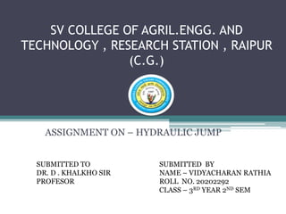 SV COLLEGE OF AGRIL.ENGG. AND
TECHNOLOGY , RESEARCH STATION , RAIPUR
(C.G.)
ASSIGNMENT ON – HYDRAULIC JUMP
SUBMITTED TO
DR. D . KHALKHO SIR
PROFESOR
SUBMITTED BY
NAME – VIDYACHARAN RATHIA
ROLL NO. 20202292
CLASS – 3RD YEAR 2ND SEM
 