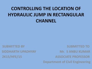 CONTROLLING THE LOCATION OF
HYDRAULIC JUMP IN RECTANGULAR
CHANNEL
SUBMITTED BY SUBMITTED TO
SIDDHARTH UPADHYAY Mr. S ANBU KUMAR
2K15/HFE/15 ASSOCIATE PROFESSOR
Department of Civil Engineering
 