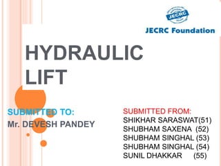HYDRAULIC
LIFT
SUBMITTED TO:
Mr. DEVESH PANDEY
SUBMITTED FROM:
SHIKHAR SARASWAT(51)
SHUBHAM SAXENA (52)
SHUBHAM SINGHAL (53)
SHUBHAM SINGHAL (54)
SUNIL DHAKKAR (55)
 