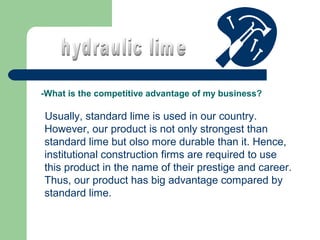 -What is the competitive advantage of my business?

Usually, standard lime is used in our country.
However, our product is not only strongest than
standard lime but olso more durable than it. Hence,
institutional construction firms are required to use
this product in the name of their prestige and career.
Thus, our product has big advantage compared by
standard lime.

 
