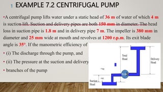 EXAMPLE 7.2 CENTRIFUGAL PUMP
•A centrifugal pump lifts water under a static head of 36 m of water of which 4 m
is suction lift. Suction and delivery pipes are both 150 mm in diameter. The head
loss in suction pipe is 1.8 m and in delivery pipe 7 m. The impeller is 380 mm in
diameter and 25 mm wide at mouth and revolves at 1200 r.p.m. Its exit blade
angle is 35°. If the manometric efficiency of the pump is 82 percent determine:
• (i) The discharge through the pump, and
• (ii) The pressure at the suction and delivery
• branches of the pump
1
 