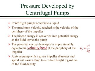 Pressure Developed by
Centrifugal Pumps
2
2
p
V
h
g
=
velocity head
➢ Centrifugal pumps accelerate a liquid
➢ The maximum velocity reached is the velocity of the
periphery of the impeller
➢ The kinetic energy is converted into potential energy
as the fluid leaves the pump
➢ The potential energy developed is approximately
equal to the ________ ____ at the periphery of the
impeller
➢ A given pump with a given impeller diameter and
speed will raise a fluid to a certain height regardless
of the fluid density
 