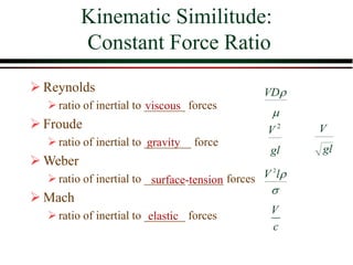 Kinematic Similitude:
Constant Force Ratio


VD
gl
V 2
gl
V


l
V 2
V
c
viscous
gravity
surface-tension
elastic
➢ Reynolds
➢ratio of inertial to _______ forces
➢ Froude
➢ratio of inertial to ________ force
➢ Weber
➢ratio of inertial to _______ ______ forces
➢ Mach
➢ratio of inertial to _______ forces
 