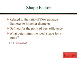 Shape Factor
➢Related to the ratio of flow passage
diameter to impeller diameter
➢Defined for the point of best efficiency
➢What determines the ideal shape for a
pump?
)
(
f
S = 
 ,
,
, p
Q 
Exercise
 