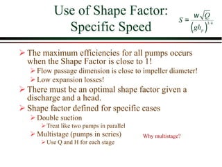 Use of Shape Factor:
Specific Speed
➢ The maximum efficiencies for all pumps occurs
when the Shape Factor is close to 1!
➢Flow passage dimension is close to impeller diameter!
➢Low expansion losses!
➢ There must be an optimal shape factor given a
discharge and a head.
➢ Shape factor defined for specific cases
➢Double suction
➢Treat like two pumps in parallel
➢Multistage (pumps in series)
➢Use Q and H for each stage
( )
3 4
p
Q
S
gh
w
=
Why multistage?
 