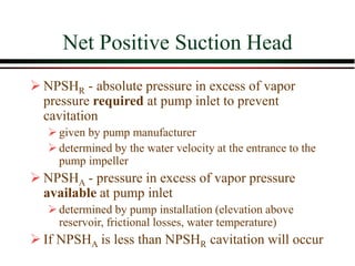 Net Positive Suction Head
➢ NPSHR - absolute pressure in excess of vapor
pressure required at pump inlet to prevent
cavitation
➢given by pump manufacturer
➢determined by the water velocity at the entrance to the
pump impeller
➢ NPSHA - pressure in excess of vapor pressure
available at pump inlet
➢determined by pump installation (elevation above
reservoir, frictional losses, water temperature)
➢ If NPSHA is less than NPSHR cavitation will occur
 