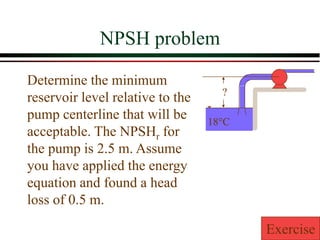 NPSH problem
Determine the minimum
reservoir level relative to the
pump centerline that will be
acceptable. The NPSHr for
the pump is 2.5 m. Assume
you have applied the energy
equation and found a head
loss of 0.5 m.
18°C
?
Exercise
 