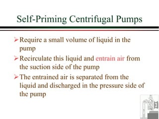 Self-Priming Centrifugal Pumps
➢Require a small volume of liquid in the
pump
➢Recirculate this liquid and entrain air from
the suction side of the pump
➢The entrained air is separated from the
liquid and discharged in the pressure side of
the pump
 