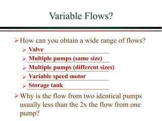 Variable Flows?
➢How can you obtain a wide range of flows?
➢__________________________
➢__________________________
➢__________________________
➢__________________________
➢__________________________
➢Why is the flow from two identical pumps
usually less than the 2x the flow from one
pump?
Valve
Multiple pumps (same size)
Multiple pumps (different sizes)
Variable speed motor
Storage tank
 