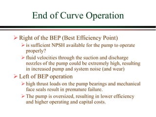 End of Curve Operation
➢ Right of the BEP (Best Efficiency Point)
➢is sufficient NPSH available for the pump to operate
properly?
➢fluid velocities through the suction and discharge
nozzles of the pump could be extremely high, resulting
in increased pump and system noise (and wear)
➢ Left of BEP operation
➢high thrust loads on the pump bearings and mechanical
face seals result in premature failure.
➢The pump is oversized, resulting in lower efficiency
and higher operating and capital costs.
 