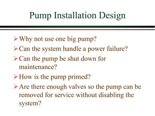 Pump Installation Design
➢Why not use one big pump?
➢Can the system handle a power failure?
➢Can the pump be shut down for
maintenance?
➢How is the pump primed?
➢Are there enough valves so the pump can be
removed for service without disabling the
system?
 