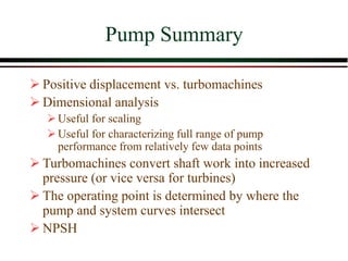 Pump Summary
➢ Positive displacement vs. turbomachines
➢ Dimensional analysis
➢Useful for scaling
➢Useful for characterizing full range of pump
performance from relatively few data points
➢ Turbomachines convert shaft work into increased
pressure (or vice versa for turbines)
➢ The operating point is determined by where the
pump and system curves intersect
➢ NPSH
 
