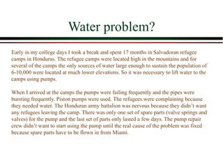 Water problem?
Early in my college days I took a break and spent 17 months in Salvadoran refugee
camps in Honduras. The refugee camps were located high in the mountains and for
several of the camps the only sources of water large enough to sustain the population of
6-10,000 were located at much lower elevations. So it was necessary to lift water to the
camps using pumps.
When I arrived at the camps the pumps were failing frequently and the pipes were
bursting frequently. Piston pumps were used. The refugees were complaining because
they needed water. The Honduran army battalion was nervous because they didn’t want
any refugees leaving the camp. There was only one set of spare parts (valve springs and
valves) for the pump and the last set of parts only lasted a few days. The pump repair
crew didn’t want to start using the pump until the real cause of the problem was fixed
because spare parts have to be flown in from Miami.
 