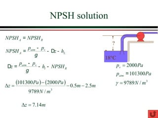 NPSH solution
18°C
?
A R
NPSH NPSH
=
atm v
l R
p p
z h NPSH
g
-
D = - - Pa
pv 2000
=
3
/
9789 m
N
=

101300
atm
p Pa
=
( ) ( )
m
m
m
N
Pa
Pa
z 5
.
2
5
.
0
/
9789
2000
101300
3
−
−
−
=

m
z 14
.
7
=

atm v
A L
p p
NPSH z h
g
-
= - D -
 