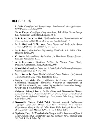REFERENCES
1. L. Nelik. Centrifugal and Rotary Pumps: Fundamentals with Applications,
CRC Press, Boca Raton, 1999.
2. Sulzer Pumps. Centrifugal Pump Handbook, 3rd edition, Sulzer Pumps
Ltd., Winterthur, Switzerland, Elsevier, 2010.
3. S. L. Dixon and C. A. Hall. Fluid Mechanics and Thermodynamics of
Turbomachinery, 6th Edition, Elsevier Inc., Amsterdam, 2010.
4. M. P. Singh and G. M. Lucas. Blade Design and Analysis for Steam
Turbines, McGraw-Hill Companies, Inc., 2011.
5. M. P. Boyce. Gas Turbine Engineering Handbook, 3rd edition, GPM,
Houston, Texas, 2005.
6. C. Soares. Microturbines: Applications for Distributed Energy Systems,
Elsevier, Amsterdam, 2007.
7. A. S. Leyzerovich. Wet-Steam Turbines for Nuclear Power Plants,
PennWell Corporation, Tulsa, Oklahoma, 2005.
8. S. Yedidiah. Centrifugal Pump User's Guidebook: Problems and Solutions,
Chapman & Hall, New York, 1996.
9. M. L. Adams Jr. Power Plant Centrifugal Pumps Problem Analysis and
Troubleshooting, CRC Press, Boca Raton, 2017.
10. Sinaga, Nazaruddin. Energy Efficiency As Research and Business
Opportunity, Proceeding, International Workshop on Improvement of
UNDIP Research Ability and Networking to Stimulate Sustainable Energy,
Grand Candi Hotel, Semarang, October 2009.
11. Cahyono, Sukmaji Indro, G. H. Choe, and Nazaruddin Sinaga.
Numerical Analysis Dynamometer (Water Brake) Using Computational
Fluid Dynamic Software. Proceedings of the Korean Solar Energy Society
Conference, 2009.
12. Nazaruddin Sinaga, Abdul Zahri. Simulasi Numerik Perhitungan
Tegangan Geser Dan Momen Pada Fuel Flowmeter Jenis Positive
Displacement Dengan Variasi Debit Aliran Pada Berbagai Sudut Putar
Rotor, Jurnal Teknik Mesin S-1, Vol. 2, No. 4, Tahun 2014.
13. Septianto, Fajar, A. Widodo dan N. Sinaga. Analisa Penurunan Efisiensi
Motor Induksi Akibat Cacat Pada Cage Ball Bantalan, Jurnal Teknik Mesin
S-1, Vol. 4, No. 4, Tahun 2015.
 