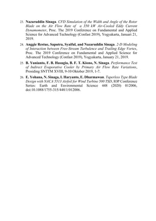 23. Nazaruddin Sinaga. CFD Simulation of the Width and Angle of the Rotor
Blade on the Air Flow Rate of a 350 kW Air-Cooled Eddy Current
Dynamometer, Proc. The 2019 Conference on Fundamental and Applied
Science for Advanced Technology (Confast 2019), Yogyakarta, Januari 21,
2019.
24. Anggie Restue, Saputra, Syaiful, and Nazaruddin Sinaga. 2-D Modeling
of Interaction between Free-Stream Turbulence and Trailing Edge Vortex,
Proc. The 2019 Conference on Fundamental and Applied Science for
Advanced Technology (Confast 2019), Yogyakarta, January 21, 2019.
25. B. Yunianto, F. B. Hasugia, B. F. T. Kiono, N. Sinaga. Performance Test
of Indirect Evaporative Cooler by Primary Air Flow Rate Variations,
Prosiding SNTTM XVIII, 9-10 Oktober 2019, 1-7.
26. E. Yohana, N. Sinaga, I. Haryanto, E. Dharmawan. Taperless Type Blade
Design with NACA 5513 Airfoil for Wind Turbine 500 TSD, IOP Conference
Series: Earth and Environmental Science 448 (2020) 012006,
doi:10.1088/1755-315/448/1/012006.
 