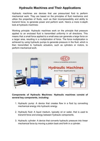 Hydraulic Machines and Their Applications
Hydraulic machines are devices that use pressurized fluid to perform
mechanical work. They are based on the principles of fluid mechanics and
utilize the properties of fluids, such as their incompressibility and ability to
transmit force, to generate power and perform work. Here’s a more in-depth
look at hydraulic machines:
Working principle: Hydraulic machines work on the principle that pressure
applied to an enclosed fluid is transmitted uniformly in all directions. This
means that a small force applied to a small area can generate a large force on
a larger area, resulting in a multiplication of force. The force multiplication is
achieved by using hydraulic pumps to generate pressure in the fluid, which is
then transmitted to hydraulic actuators, such as cylinders or motors, to
perform mechanical work.
Components of Hydraulic Machines: Hydraulic machines consist of
several key components, including:
1. Hydraulic pump: A device that creates flow in a fluid by converting
mechanical energy into hydraulic energy.
2. Hydraulic fluid: A liquid medium, typically oil or water, that is used to
transmit force and energy between hydraulic components.
3. Hydraulic cylinder: A device that converts hydraulic pressure into linear
mechanical force by moving a piston back and forth in a cylinder.
 