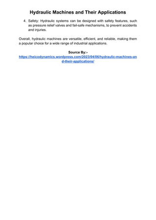 Hydraulic Machines and Their Applications
4. Safety: Hydraulic systems can be designed with safety features, such
as pressure relief valves and fail-safe mechanisms, to prevent accidents
and injuries.
Overall, hydraulic machines are versatile, efficient, and reliable, making them
a popular choice for a wide range of industrial applications.
Source By:-
https://heicodynamics.wordpress.com/2023/04/06/hydraulic-machines-an
d-their-applications/
 