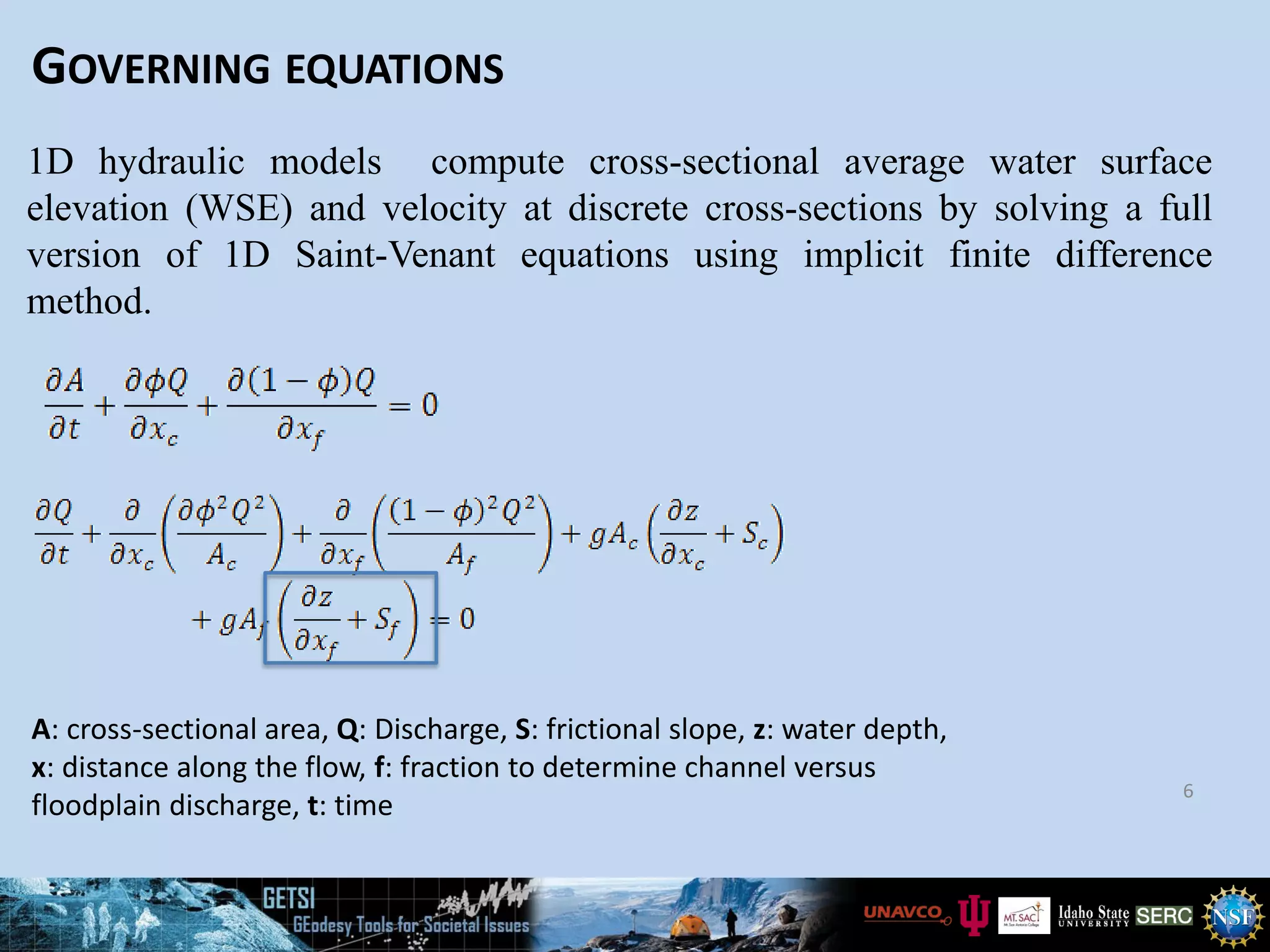GOVERNING EQUATIONS
6
1D hydraulic models compute cross-sectional average water surface
elevation (WSE) and velocity at discrete cross-sections by solving a full
version of 1D Saint-Venant equations using implicit finite difference
method.
A: cross-sectional area, Q: Discharge, S: frictional slope, z: water depth,
x: distance along the flow, f: fraction to determine channel versus
floodplain discharge, t: time
 
