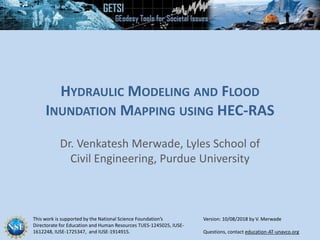 This work is supported by the National Science Foundation’s
Directorate for Education and Human Resources TUES-1245025, IUSE-
1612248, IUSE-1725347, and IUSE-1914915. Questions, contact education-AT-unavco.org
HYDRAULIC MODELING AND FLOOD
INUNDATION MAPPING USING HEC-RAS
Dr. Venkatesh Merwade, Lyles School of
Civil Engineering, Purdue University
Version: 10/08/2018 by V. Merwade
 