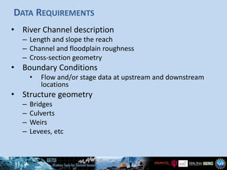 DATA REQUIREMENTS
• River Channel description
– Length and slope the reach
– Channel and floodplain roughness
– Cross-section geometry
• Boundary Conditions
• Flow and/or stage data at upstream and downstream
locations
• Structure geometry
– Bridges
– Culverts
– Weirs
– Levees, etc
 