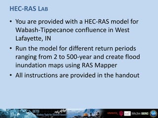 HEC-RAS LAB
• You are provided with a HEC-RAS model for
Wabash-Tippecanoe confluence in West
Lafayette, IN
• Run the model for different return periods
ranging from 2 to 500-year and create flood
inundation maps using RAS Mapper
• All instructions are provided in the handout
 