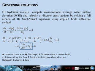 GOVERNING EQUATIONS
6
1D hydraulic models compute cross-sectional average water surface
elevation (WSE) and velocity at discrete cross-sections by solving a full
version of 1D Saint-Venant equations using implicit finite difference
method.
A: cross-sectional area, Q: Discharge, S: frictional slope, z: water depth,
x: distance along the flow, f: fraction to determine channel versus
floodplain discharge, t: time
 