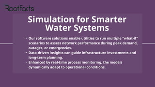 Simulation for Smarter
Water Systems
• Our software solutions enable utilities to run multiple "what-if"
scenarios to assess network performance during peak demand,
outages, or emergencies.
• Data-driven insights can guide infrastructure investments and
long-term planning.
• Enhanced by real-time process monitoring, the models
dynamically adapt to operational conditions.
 