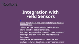 Integration with
Field Sensors
• S
ensor Data Collect And Analysis Software Develop
ment Services
allows for continuous system validation and
alerts based on actual conditions.
• Our tools aggregate live telemetry data, pressure
readings, and flow rates into one interactive
interface.
• Compatible with sensor data collection and
analysis software development services for smart
 