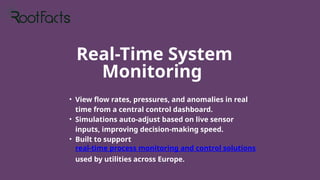 Real-Time System
Monitoring
• View flow rates, pressures, and anomalies in real
time from a central control dashboard.
• Simulations auto-adjust based on live sensor
inputs, improving decision-making speed.
• Built to support
real-time process monitoring and control solutions
used by utilities across Europe.
 
