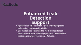 Enhanced Leak
Detection
Support
• Hydraulic anomalies often signal underlying leaks
before they're physically visible.
• Our models are optimized to work alongside leak
detection software, alerting operators to deviations
that suggest water loss or pipe failures.
 