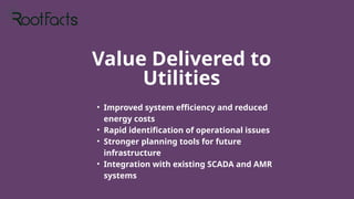 Value Delivered to
Utilities
• Improved system efficiency and reduced
energy costs
• Rapid identification of operational issues
• Stronger planning tools for future
infrastructure
• Integration with existing SCADA and AMR
systems
 