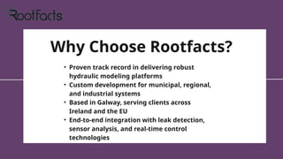 Why Choose Rootfacts?
• Proven track record in delivering robust
hydraulic modeling platforms
• Custom development for municipal, regional,
and industrial systems
• Based in Galway, serving clients across
Ireland and the EU
• End-to-end integration with leak detection,
sensor analysis, and real-time control
technologies
 