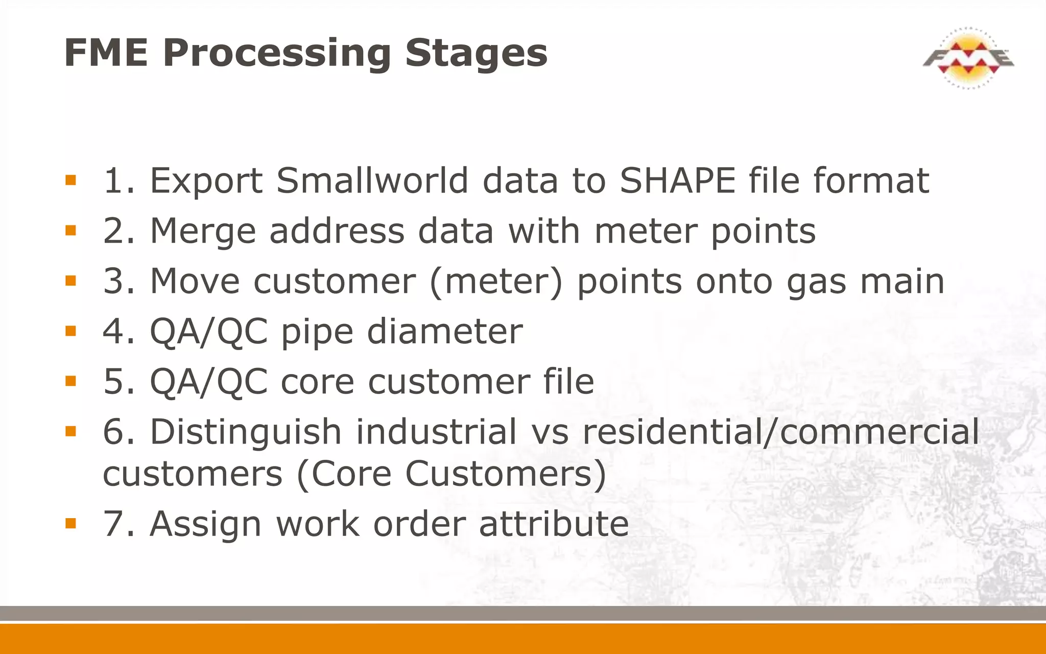 FME Processing Stages


 1. Export Smallworld data to SHAPE file format
 2. Merge address data with meter points
 3. Move customer (meter) points onto gas main
 4. QA/QC pipe diameter
 5. QA/QC core customer file
 6. Distinguish industrial vs residential/commercial
  customers (Core Customers)
 7. Assign work order attribute
 